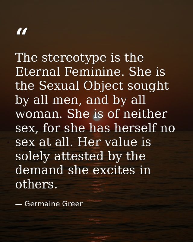 The stereotype is the Eternal Feminine. She is the Sexual Object sought by all men, and by all woman. She is of neither  — Germaine Greer