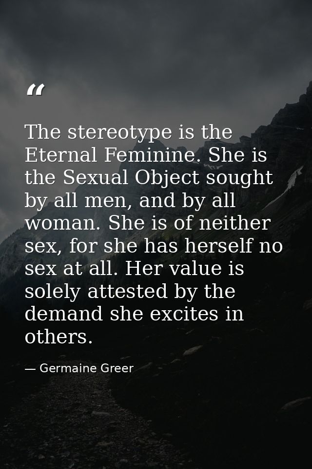 The stereotype is the Eternal Feminine. She is the Sexual Object sought by all men, and by all woman. She is of neither  — Germaine Greer