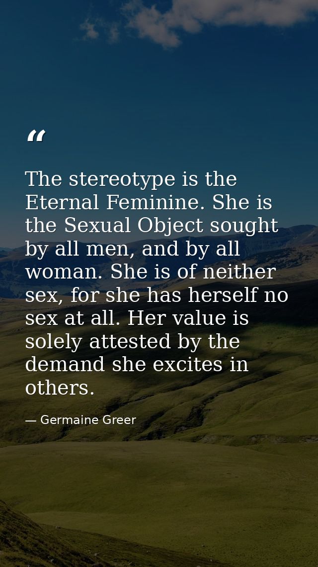 The stereotype is the Eternal Feminine. She is the Sexual Object sought by all men, and by all woman. She is of neither  — Germaine Greer
