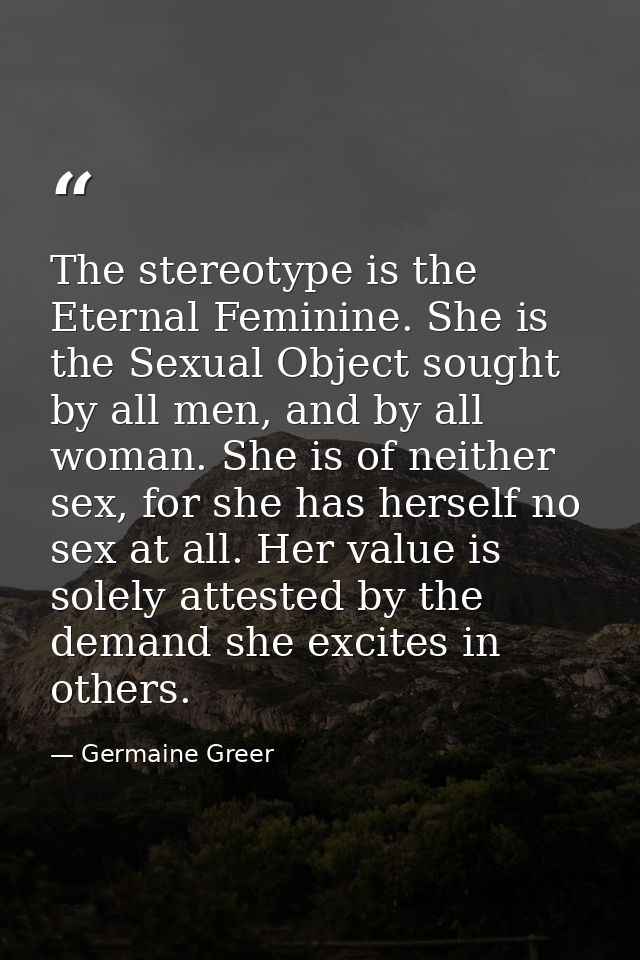 The stereotype is the Eternal Feminine. She is the Sexual Object sought by all men, and by all woman. She is of neither  — Germaine Greer
