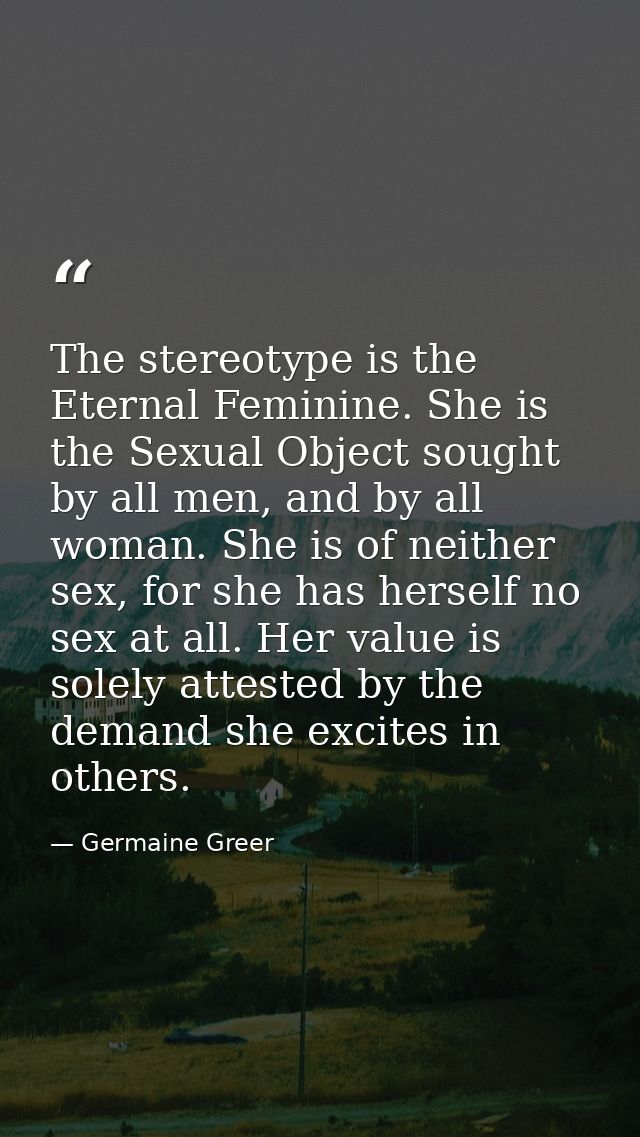 The stereotype is the Eternal Feminine. She is the Sexual Object sought by all men, and by all woman. She is of neither  — Germaine Greer
