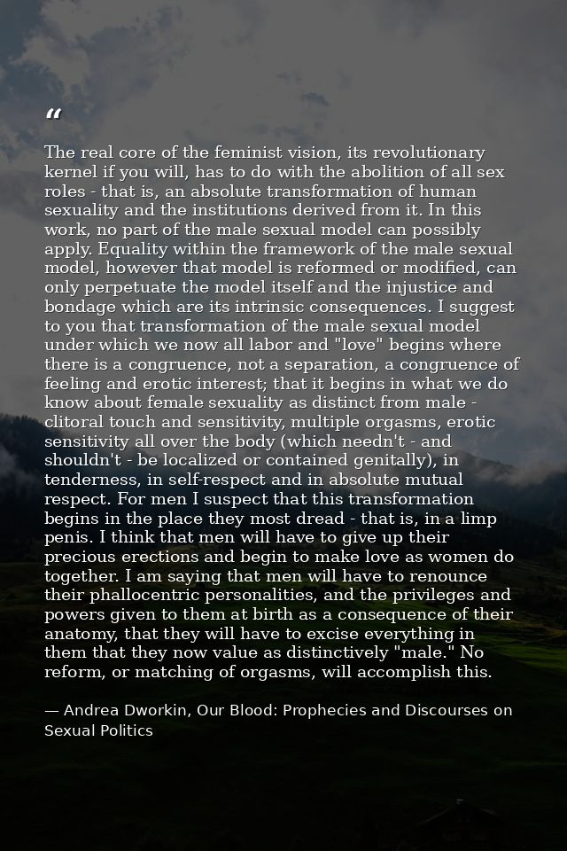 The real core of the feminist vision, its revolutionary kernel if you will, has to do with the abolition of all sex role — Andrea Dworkin, Our Blood: Prophecies and Discourses on Sexual Politics