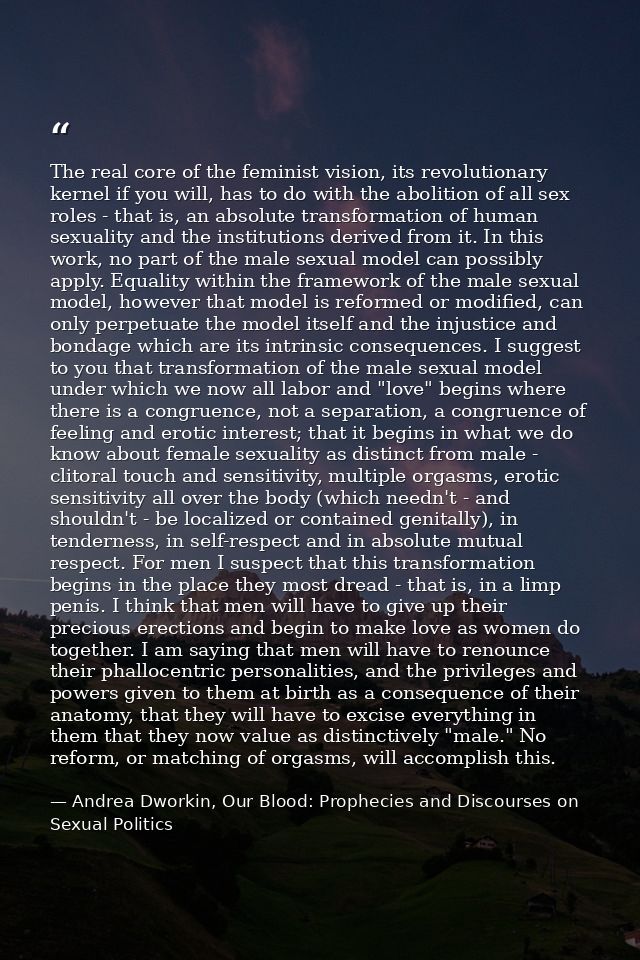 The real core of the feminist vision, its revolutionary kernel if you will, has to do with the abolition of all sex role — Andrea Dworkin, Our Blood: Prophecies and Discourses on Sexual Politics