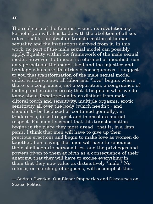 The real core of the feminist vision, its revolutionary kernel if you will, has to do with the abolition of all sex role — Andrea Dworkin, Our Blood: Prophecies and Discourses on Sexual Politics
