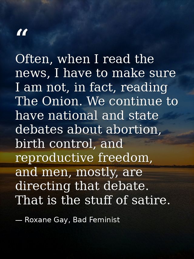 Often, when I read the news, I have to make sure I am not, in fact, reading The Onion. We continue to have national and  — Roxane Gay, Bad Feminist