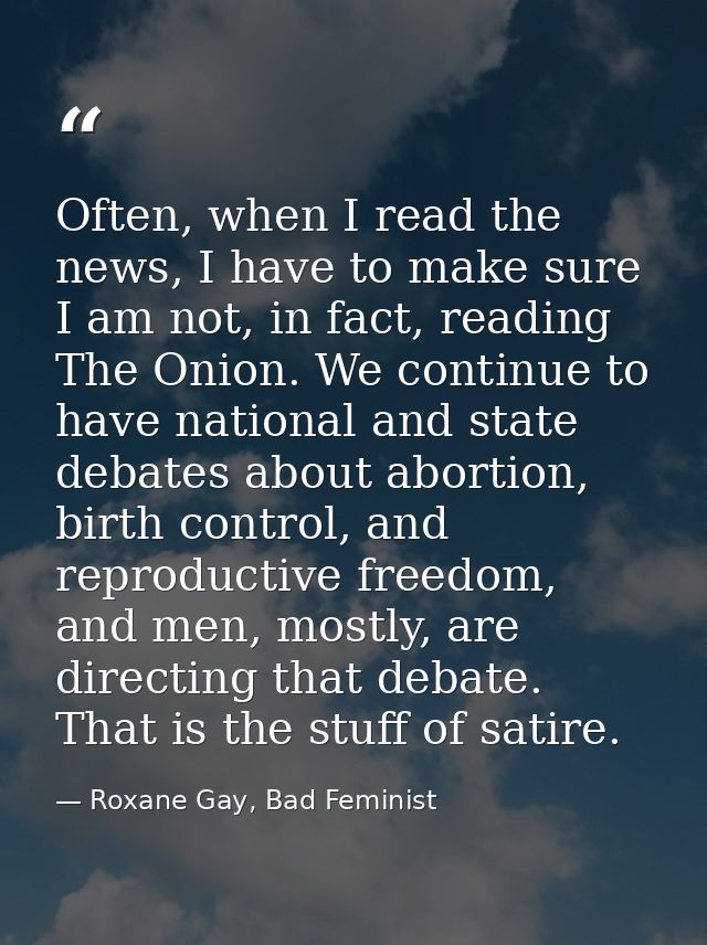 Often, when I read the news, I have to make sure I am not, in fact, reading The Onion. We continue to have national and  — Roxane Gay, Bad Feminist