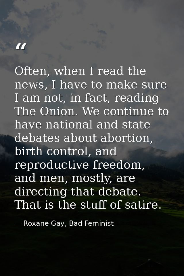 Often, when I read the news, I have to make sure I am not, in fact, reading The Onion. We continue to have national and  — Roxane Gay, Bad Feminist