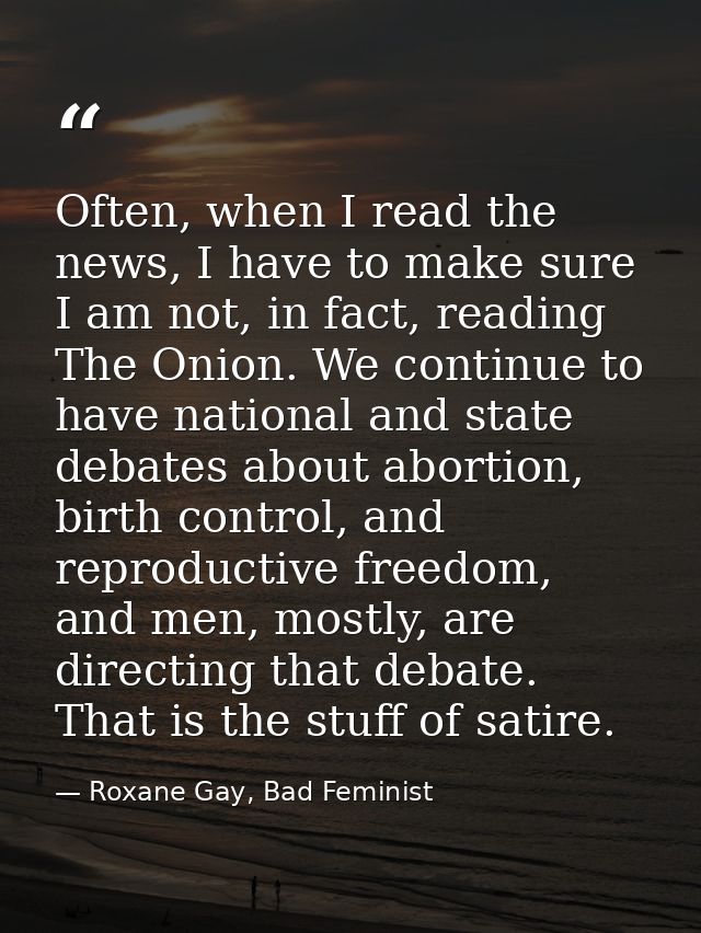 Often, when I read the news, I have to make sure I am not, in fact, reading The Onion. We continue to have national and  — Roxane Gay, Bad Feminist