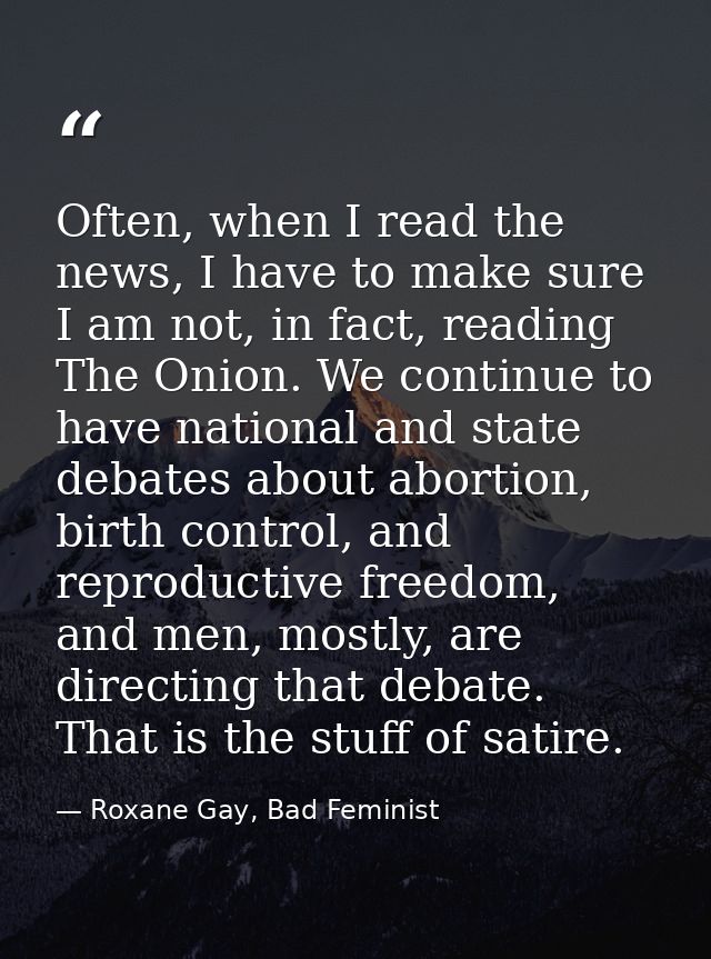 Often, when I read the news, I have to make sure I am not, in fact, reading The Onion. We continue to have national and  — Roxane Gay, Bad Feminist