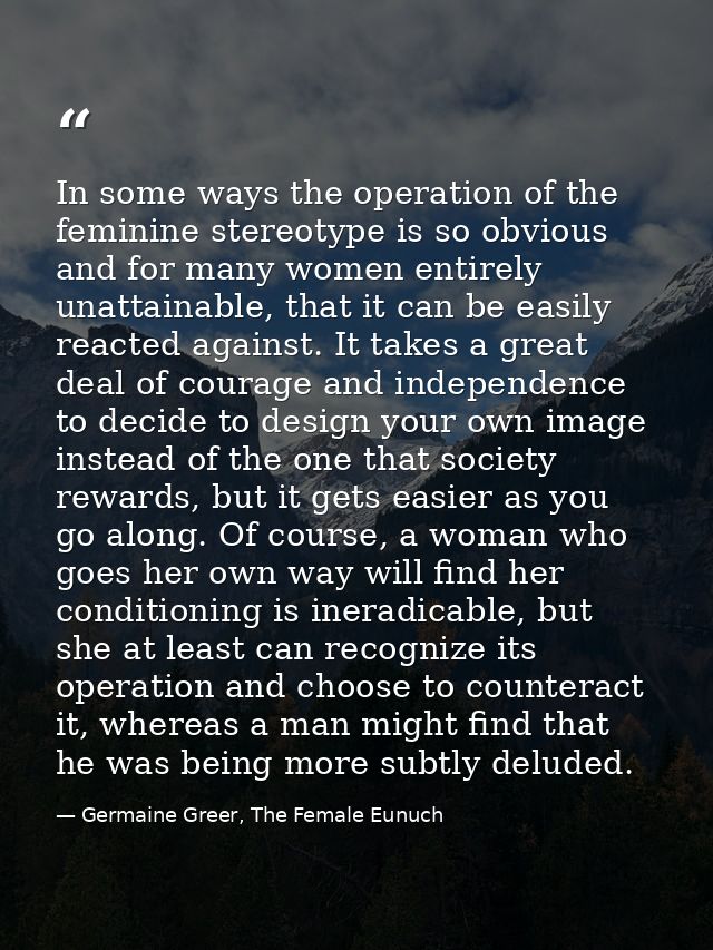 In some ways the operation of the feminine stereotype is so obvious and for many women entirely unattainable, that it ca — Germaine Greer, The Female Eunuch