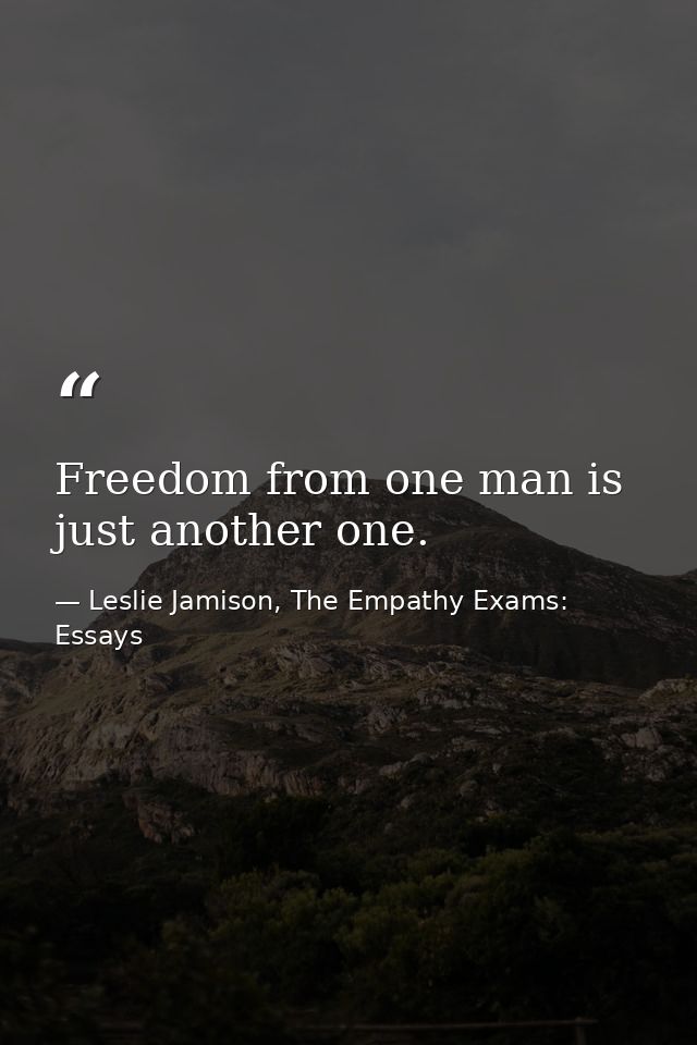 Freedom from one man is just another one. — Leslie Jamison, The Empathy Exams: Essays