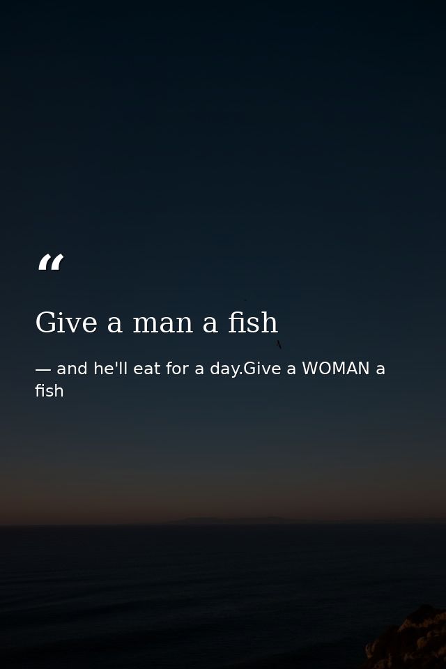 Give a man a fish — and he'll eat for a day.Give a WOMAN a fish