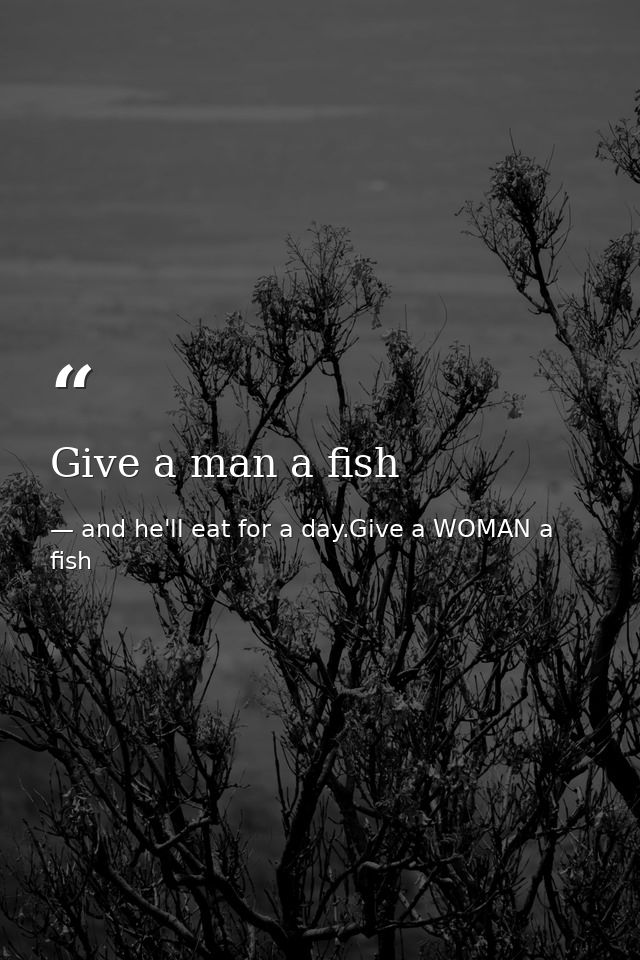 Give a man a fish — and he'll eat for a day.Give a WOMAN a fish