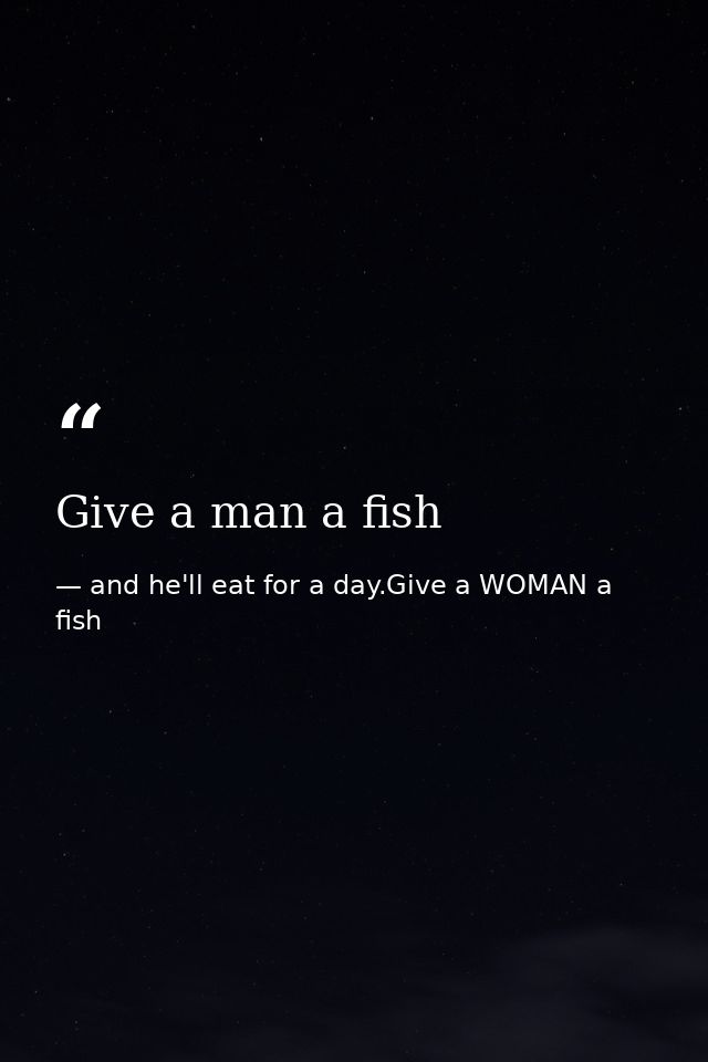 Give a man a fish — and he'll eat for a day.Give a WOMAN a fish