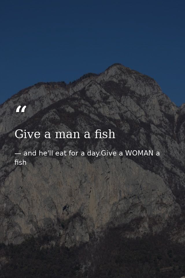 Give a man a fish — and he'll eat for a day.Give a WOMAN a fish