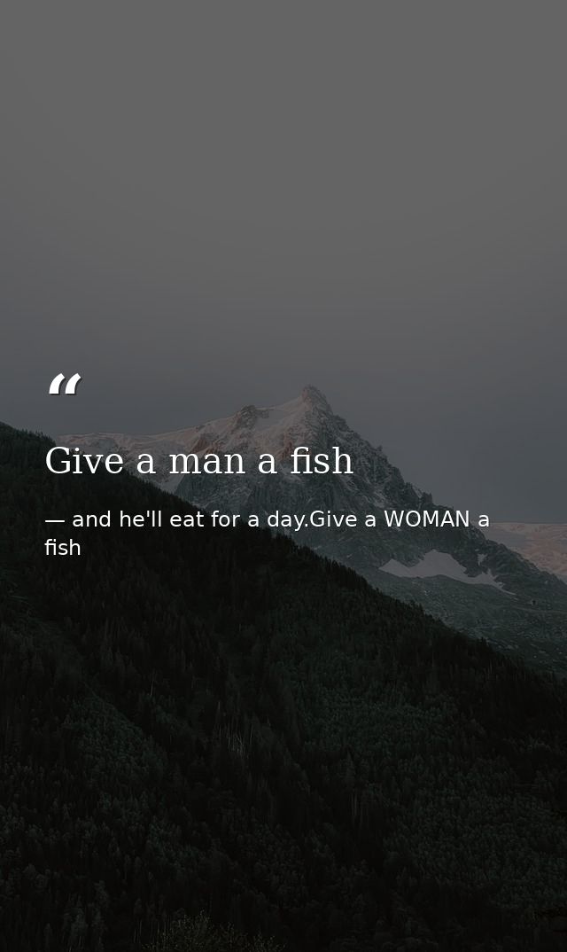 Give a man a fish — and he'll eat for a day.Give a WOMAN a fish