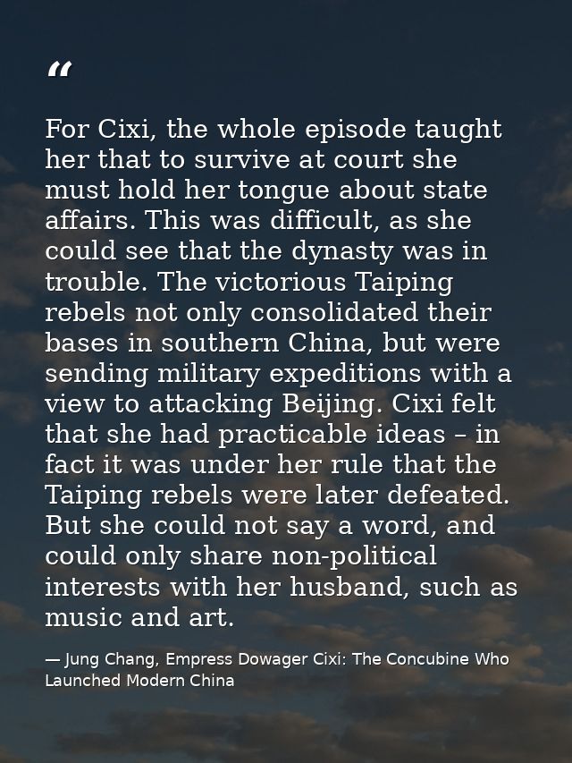 For Cixi, the whole episode taught her that to survive at court she must hold her tongue about state affairs. This was d — Jung Chang, Empress Dowager Cixi: The Concubine Who Launched Modern China