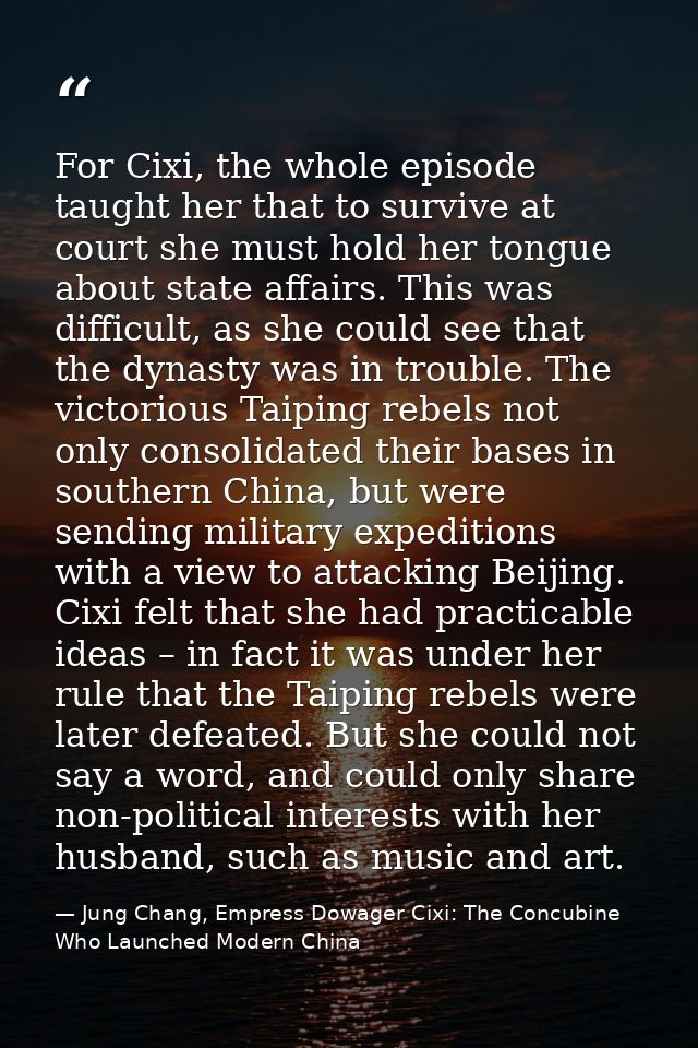 For Cixi, the whole episode taught her that to survive at court she must hold her tongue about state affairs. This was d — Jung Chang, Empress Dowager Cixi: The Concubine Who Launched Modern China