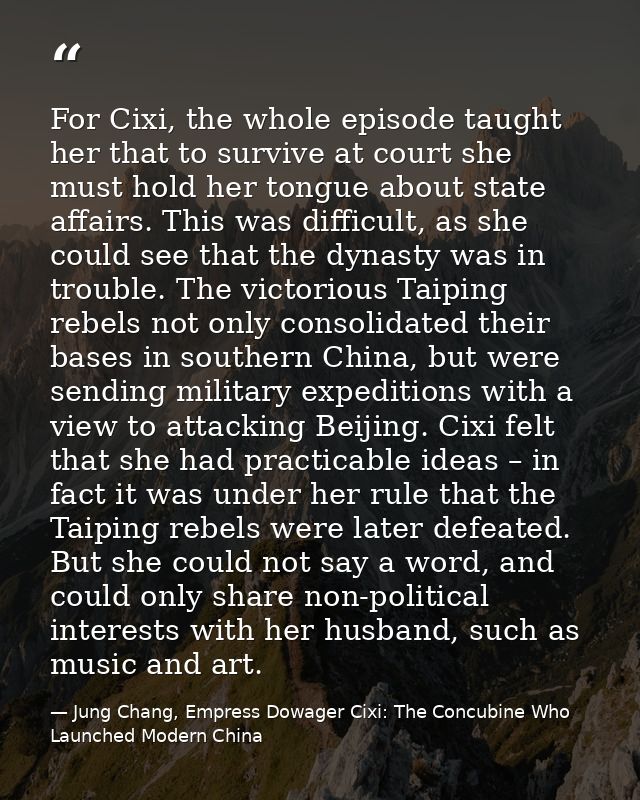 For Cixi, the whole episode taught her that to survive at court she must hold her tongue about state affairs. This was d — Jung Chang, Empress Dowager Cixi: The Concubine Who Launched Modern China
