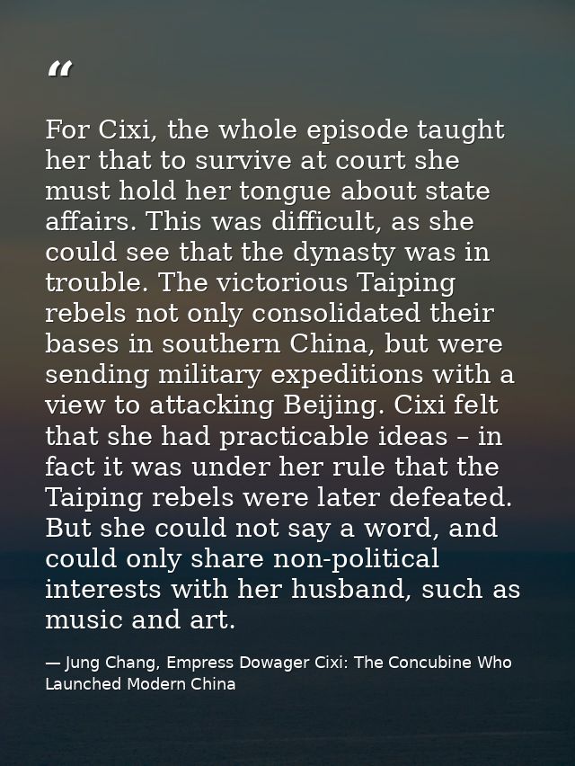 For Cixi, the whole episode taught her that to survive at court she must hold her tongue about state affairs. This was d — Jung Chang, Empress Dowager Cixi: The Concubine Who Launched Modern China
