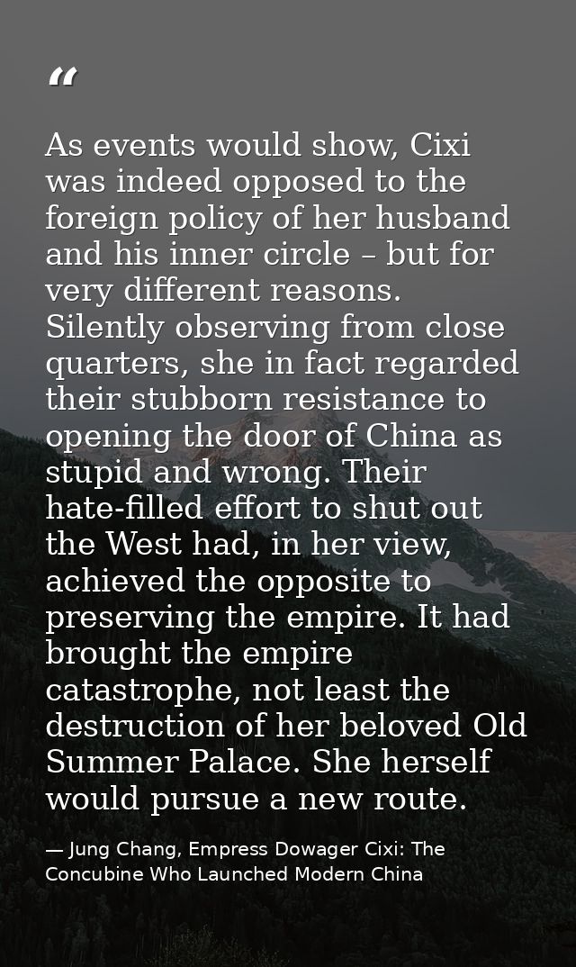 As events would show, Cixi was indeed opposed to the foreign policy of her husband and his inner circle – but for very d — Jung Chang, Empress Dowager Cixi: The Concubine Who Launched Modern China