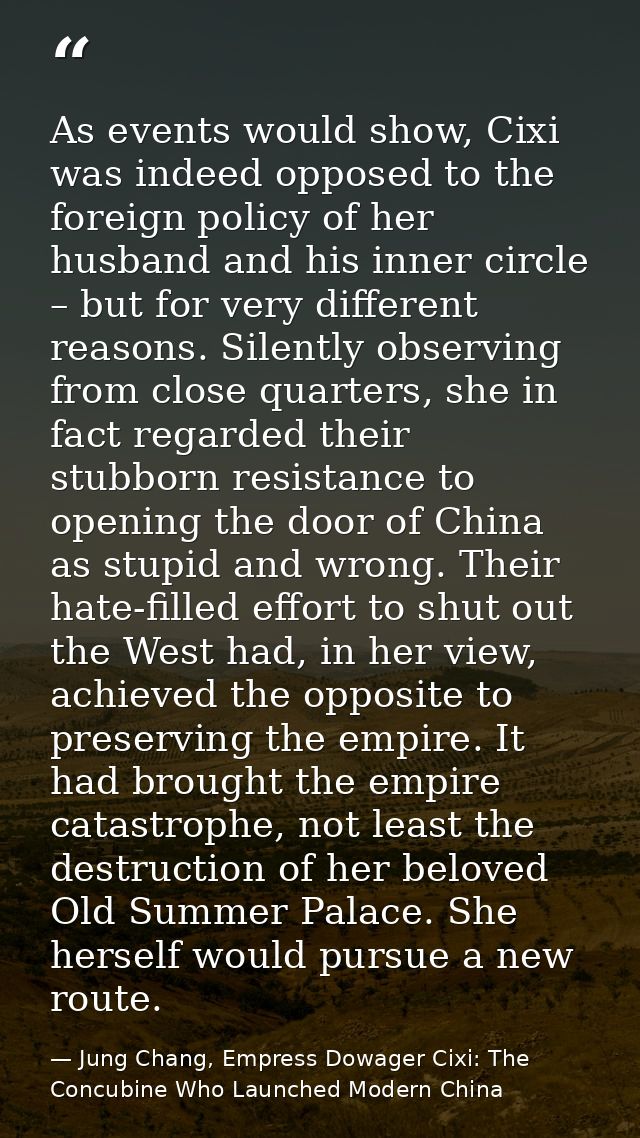 As events would show, Cixi was indeed opposed to the foreign policy of her husband and his inner circle – but for very d — Jung Chang, Empress Dowager Cixi: The Concubine Who Launched Modern China