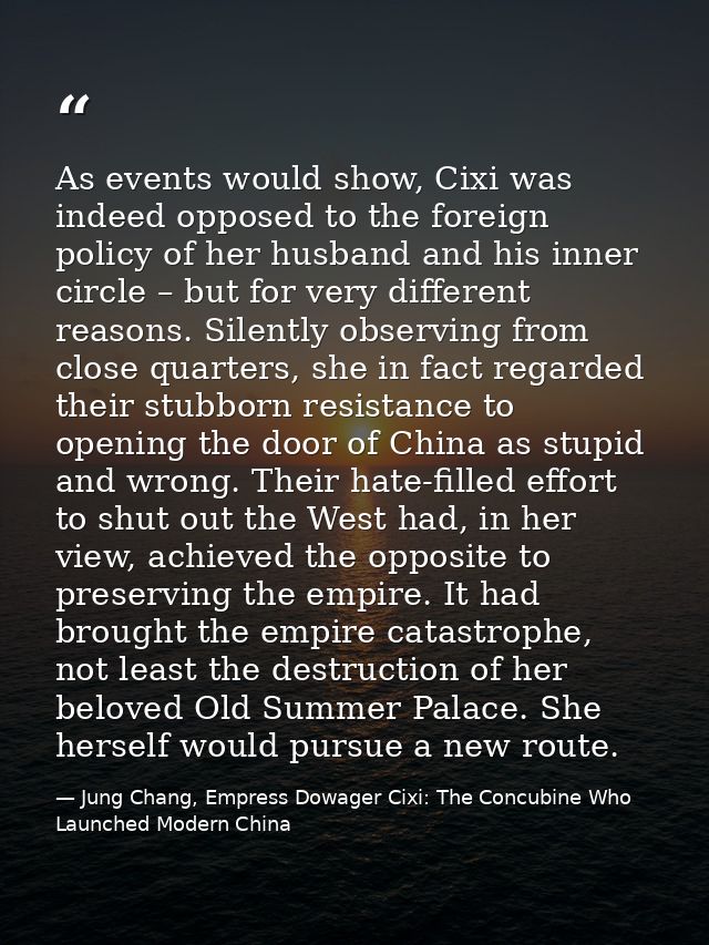 As events would show, Cixi was indeed opposed to the foreign policy of her husband and his inner circle – but for very d — Jung Chang, Empress Dowager Cixi: The Concubine Who Launched Modern China