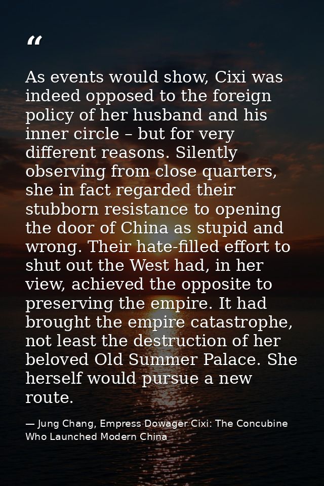 As events would show, Cixi was indeed opposed to the foreign policy of her husband and his inner circle – but for very d — Jung Chang, Empress Dowager Cixi: The Concubine Who Launched Modern China