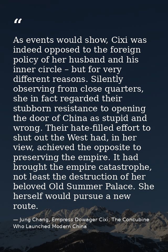 As events would show, Cixi was indeed opposed to the foreign policy of her husband and his inner circle – but for very d — Jung Chang, Empress Dowager Cixi: The Concubine Who Launched Modern China