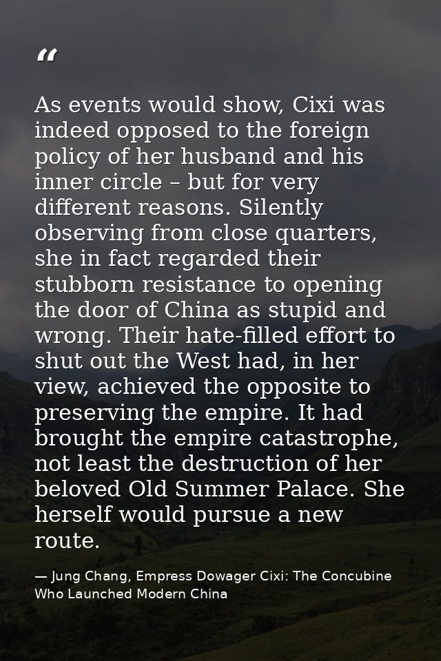 As events would show, Cixi was indeed opposed to the foreign policy of her husband and his inner circle – but for very d — Jung Chang, Empress Dowager Cixi: The Concubine Who Launched Modern China