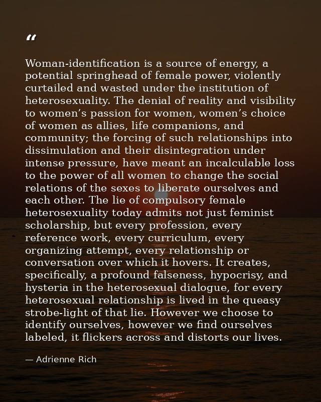 Woman-identification is a source of energy, a potential springhead of female power, violently curtailed and wasted under — Adrienne Rich