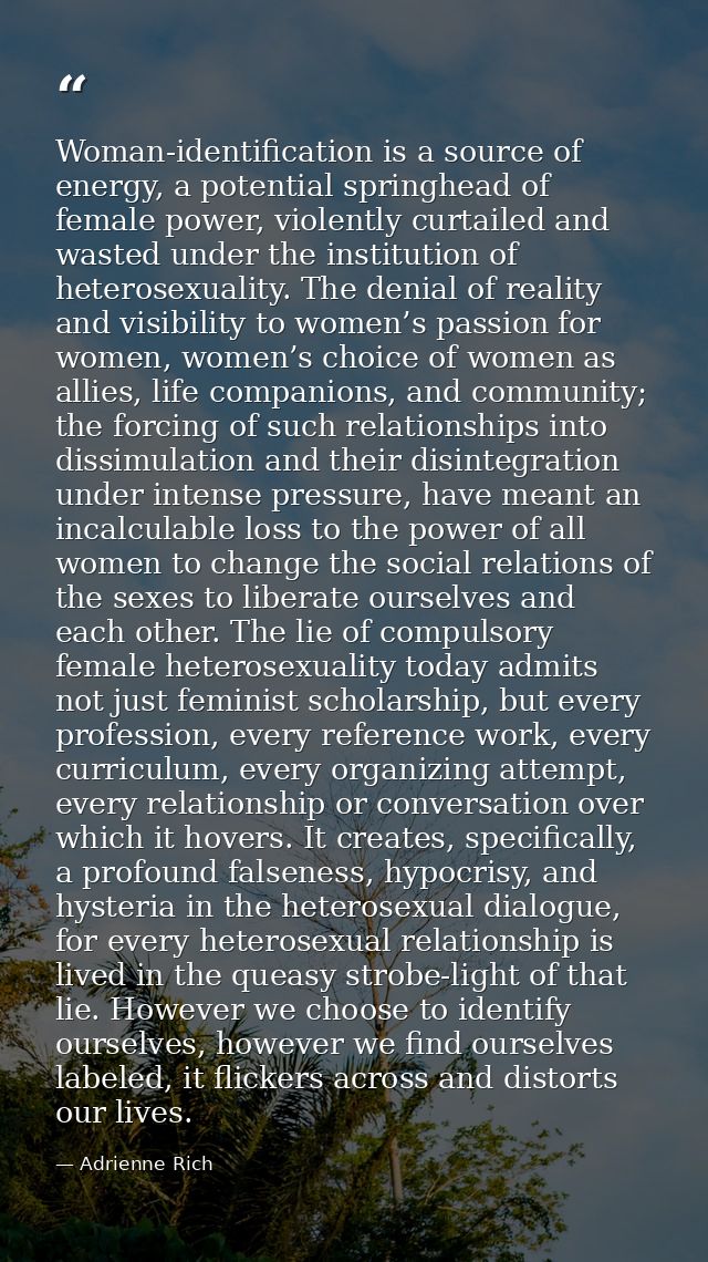 Woman-identification is a source of energy, a potential springhead of female power, violently curtailed and wasted under — Adrienne Rich