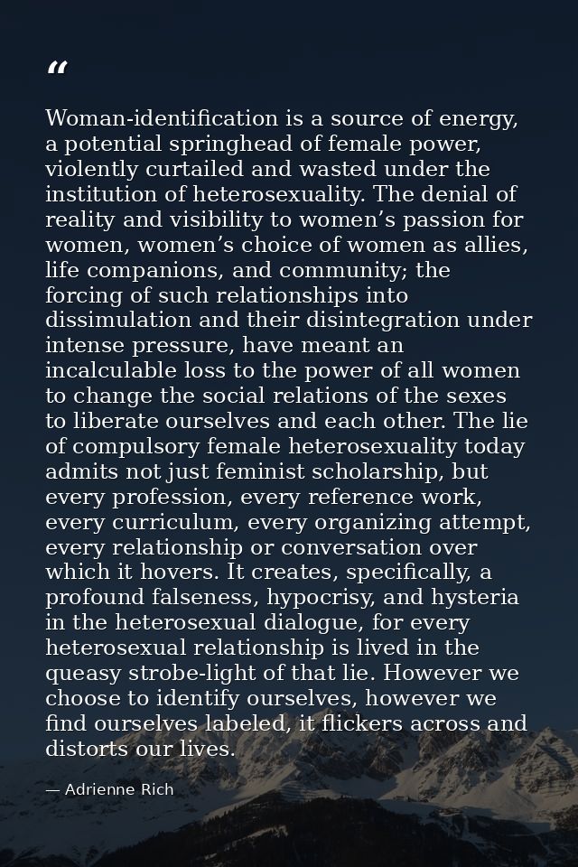 Woman-identification is a source of energy, a potential springhead of female power, violently curtailed and wasted under — Adrienne Rich