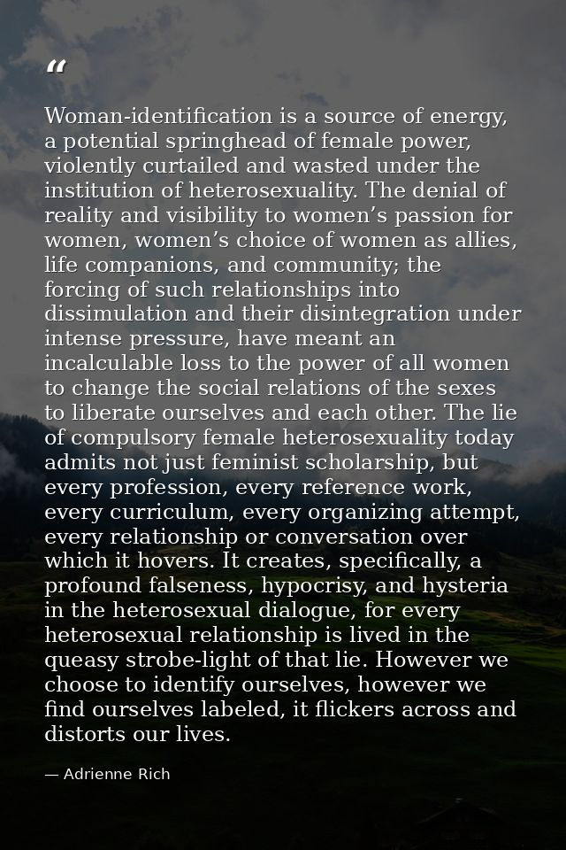 Woman-identification is a source of energy, a potential springhead of female power, violently curtailed and wasted under — Adrienne Rich