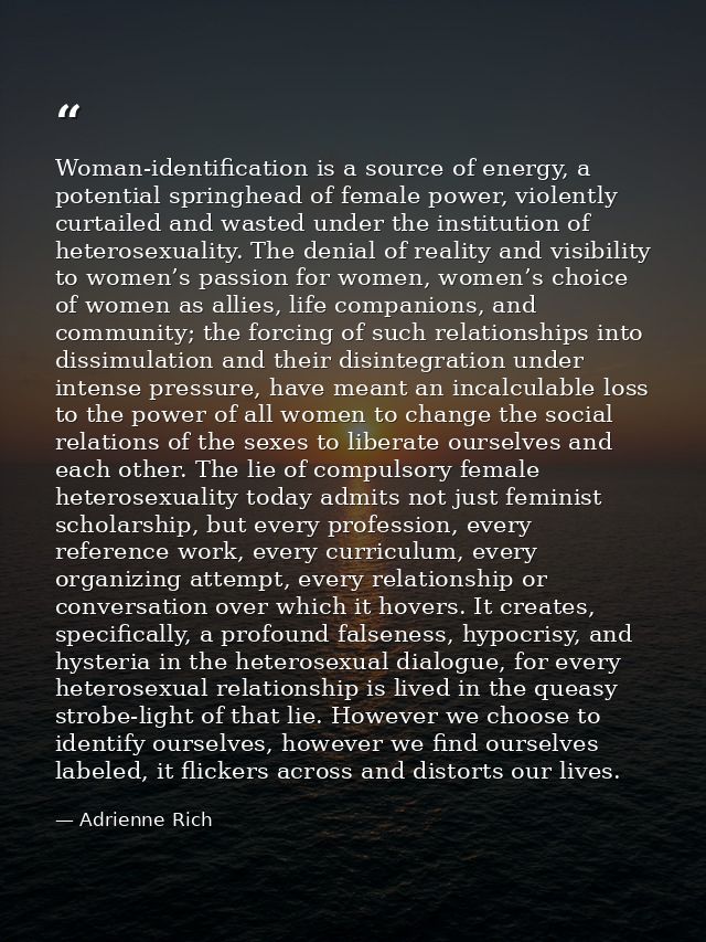 Woman-identification is a source of energy, a potential springhead of female power, violently curtailed and wasted under — Adrienne Rich