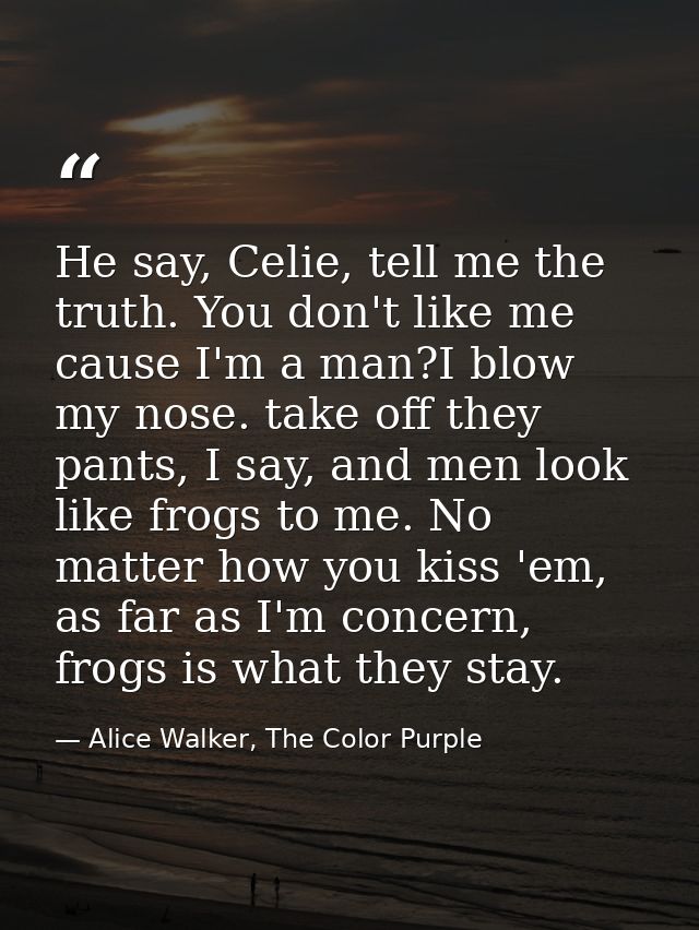 He say, Celie, tell me the truth. You don't like me cause I'm a man?I blow my nose. take off they pants, I say, and men  — Alice Walker, The Color Purple