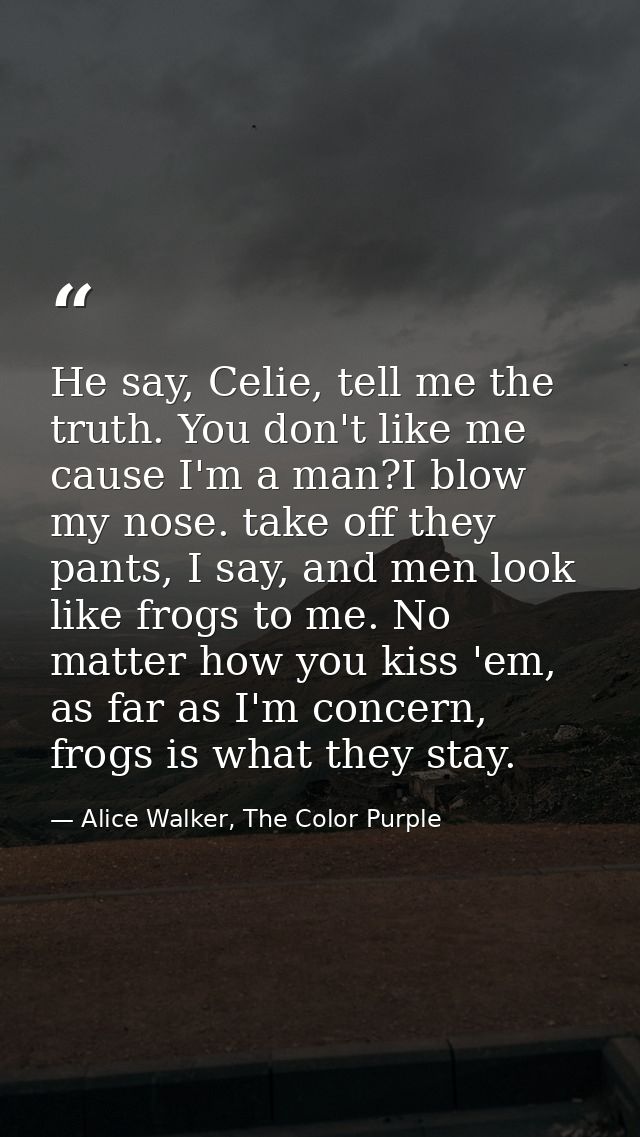 He say, Celie, tell me the truth. You don't like me cause I'm a man?I blow my nose. take off they pants, I say, and men  — Alice Walker, The Color Purple