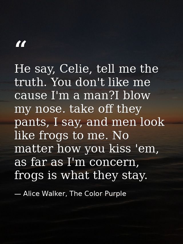 He say, Celie, tell me the truth. You don't like me cause I'm a man?I blow my nose. take off they pants, I say, and men  — Alice Walker, The Color Purple