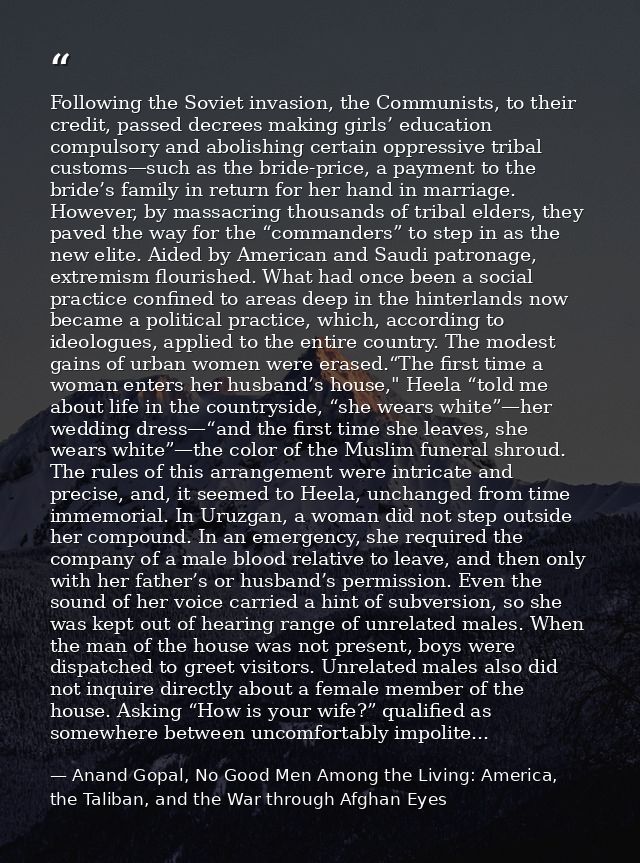 Following the Soviet invasion, the Communists, to their credit, passed decrees making girls’ education compulsory and ab — Anand Gopal, No Good Men Among the Living: America, the Taliban, and the War through Afghan Eyes