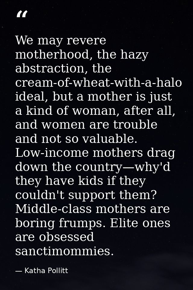 We may revere motherhood, the hazy abstraction, the cream-of-wheat-with-a-halo ideal, but a mother is just a kind of wom — Katha Pollitt