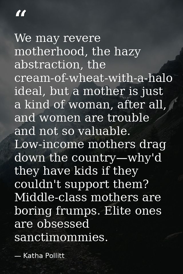 We may revere motherhood, the hazy abstraction, the cream-of-wheat-with-a-halo ideal, but a mother is just a kind of wom — Katha Pollitt