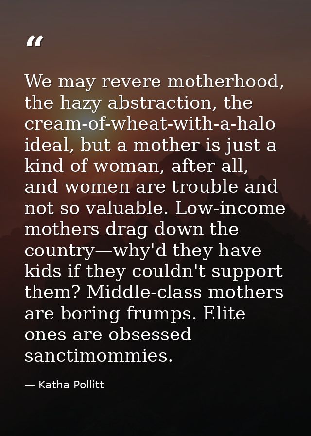 We may revere motherhood, the hazy abstraction, the cream-of-wheat-with-a-halo ideal, but a mother is just a kind of wom — Katha Pollitt