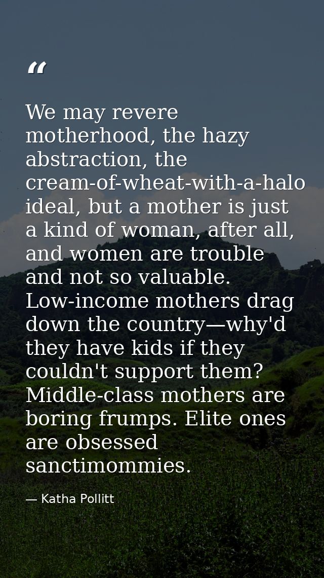 We may revere motherhood, the hazy abstraction, the cream-of-wheat-with-a-halo ideal, but a mother is just a kind of wom — Katha Pollitt