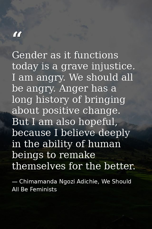 Gender as it functions today is a grave injustice. I am angry. We should all be angry. Anger has a long history of bring — Chimamanda Ngozi Adichie, We Should All Be Feminists