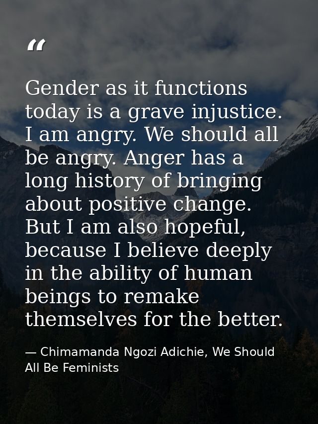 Gender as it functions today is a grave injustice. I am angry. We should all be angry. Anger has a long history of bring — Chimamanda Ngozi Adichie, We Should All Be Feminists