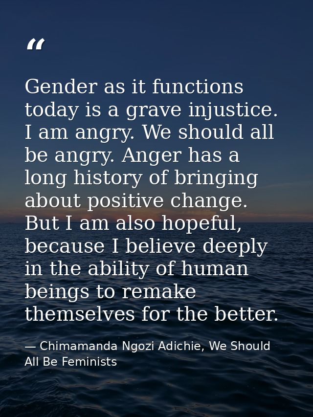 Gender as it functions today is a grave injustice. I am angry. We should all be angry. Anger has a long history of bring — Chimamanda Ngozi Adichie, We Should All Be Feminists