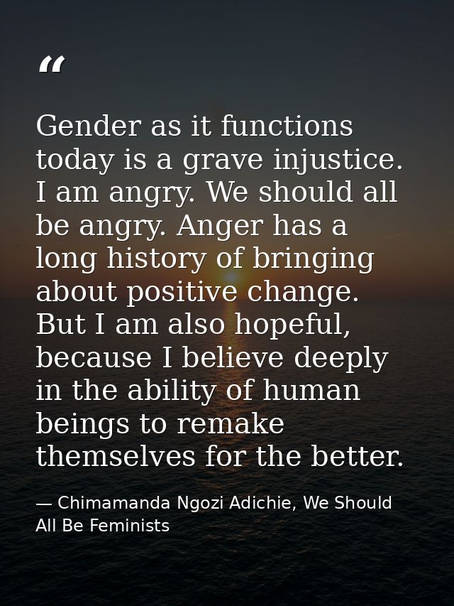 Gender as it functions today is a grave injustice. I am angry. We should all be angry. Anger has a long history of bring — Chimamanda Ngozi Adichie, We Should All Be Feminists