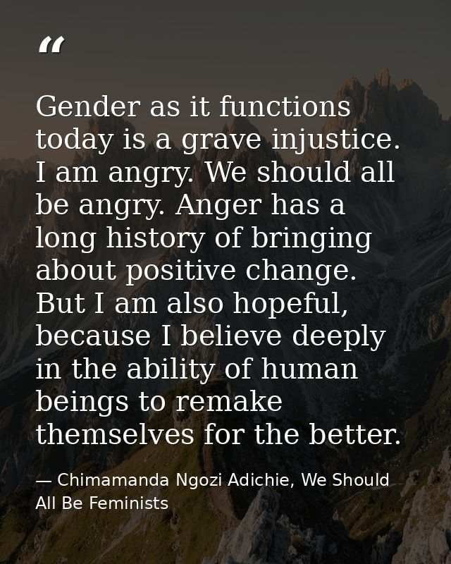 Gender as it functions today is a grave injustice. I am angry. We should all be angry. Anger has a long history of bring — Chimamanda Ngozi Adichie, We Should All Be Feminists