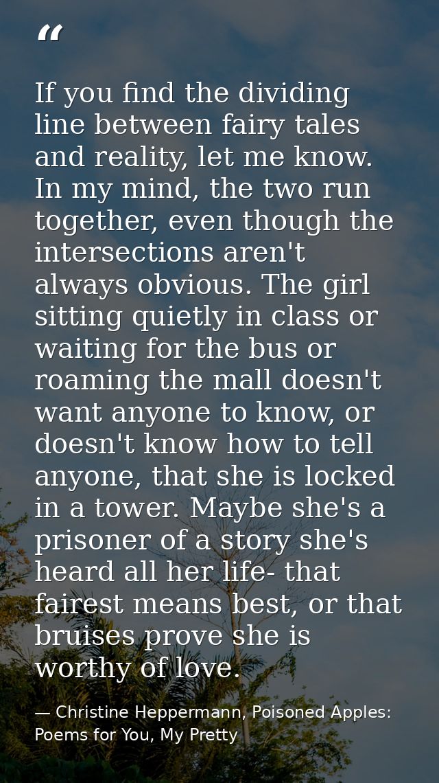 If you find the dividing line between fairy tales and reality, let me know. In my mind, the two run together, even thoug — Christine Heppermann, Poisoned Apples: Poems for You, My Pretty