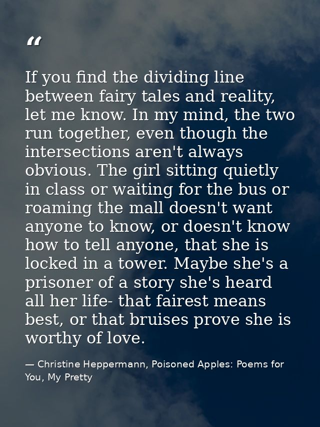 If you find the dividing line between fairy tales and reality, let me know. In my mind, the two run together, even thoug — Christine Heppermann, Poisoned Apples: Poems for You, My Pretty